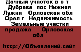 Дачный участок в с/т  “Дубрава“ пос.Нижняя Лужна - Орловская обл., Орел г. Недвижимость » Земельные участки продажа   . Орловская обл.